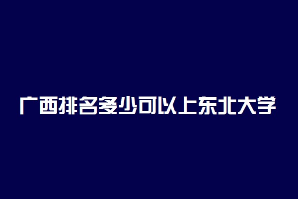 广西排名多少可以上东北大学？附广西最低录取分数线及位次