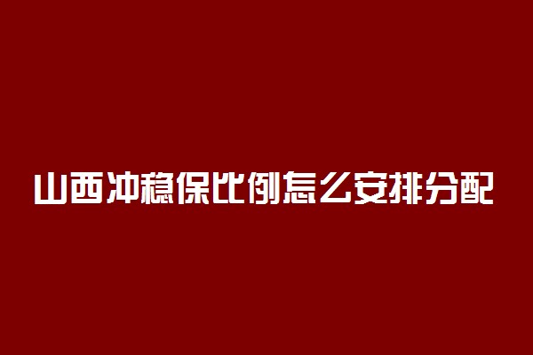 山西冲稳保比例怎么安排分配？山西冲稳保之间多少位次合适？（2022参考）