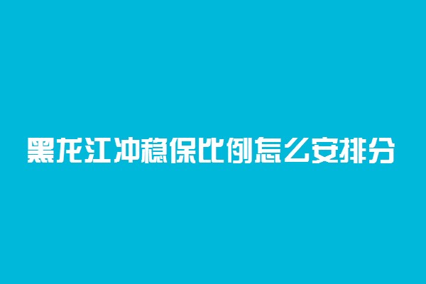 黑龙江冲稳保比例怎么安排分配？黑龙江冲稳保之间多少位次合适？（2022参考）