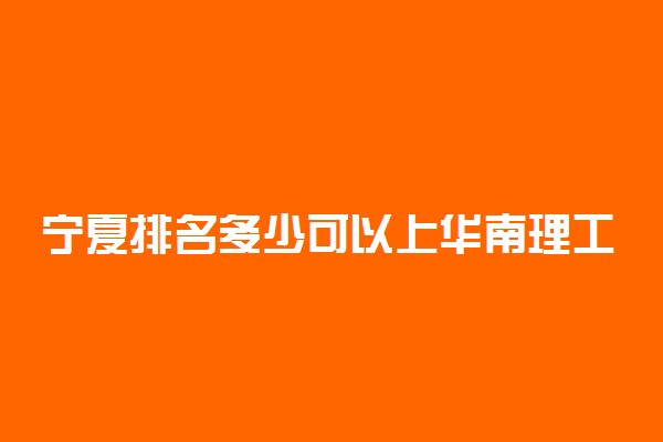 宁夏排名多少可以上华南理工大学？附宁夏最低录取分数线及位次