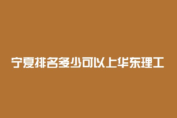 宁夏排名多少可以上华东理工大学？附宁夏最低录取分数线及位次