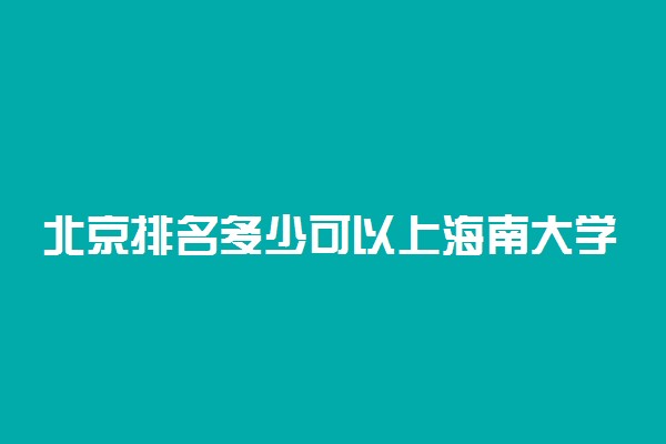 北京排名多少可以上海南大学？附北京最低录取分数线及位次