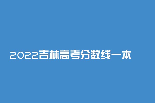 2022吉林高考分数线一本二本专科-吉林高考分数线排名2022