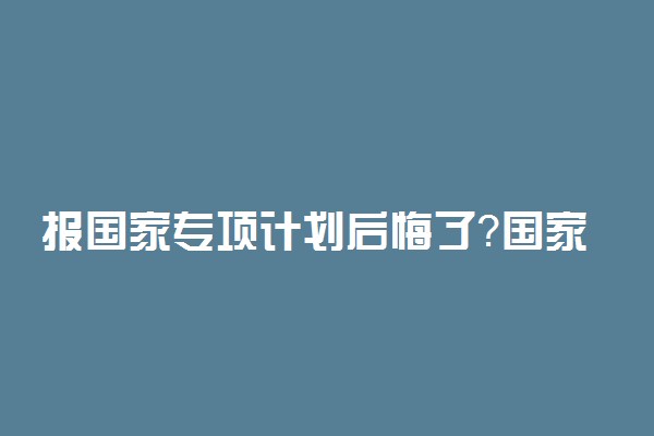 报国家专项计划后悔了？国家专项计划都是冷门专业吗？