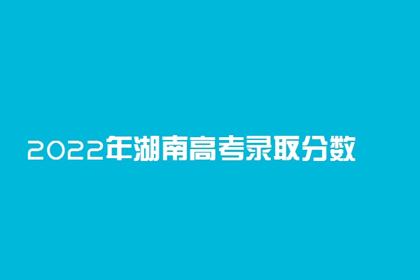 2022年湖南高考录取分数线一览表-湖南高考本专科分数线