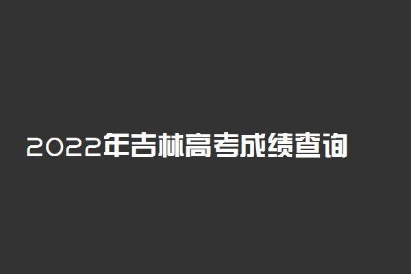 2022年吉林高考成绩查询时间-吉林高考分数什么时间公布2022（最新发布）