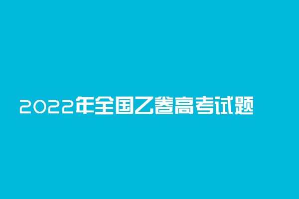 2022年全国乙卷高考试题及答案汇总（各科真题及答案）