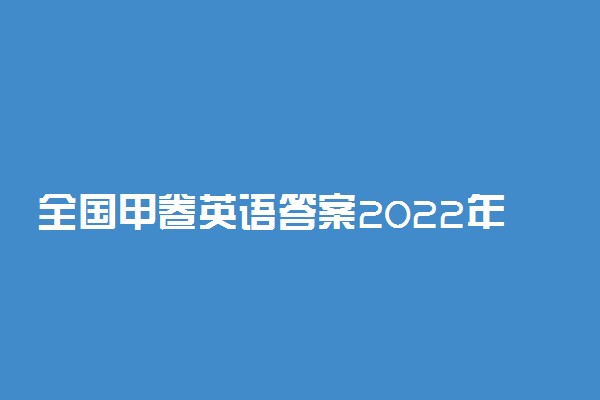 全国甲卷英语答案2022年-2022高考全国甲卷英语试卷及解析详情