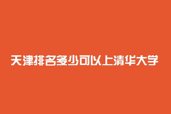 天津排名多少可以上清华大学？附天津最低录取分数线及位次