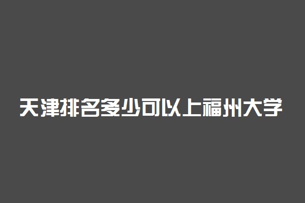 天津排名多少可以上福州大学？附天津最低录取分数线及位次