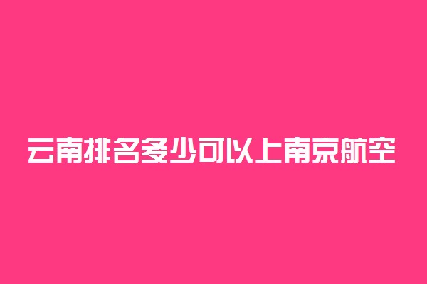 云南排名多少可以上南京航空航天大学？附云南最低录取分数线及位次