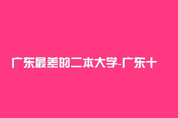 广东最差的二本大学-广东十大垃圾本科（2022考生参考）