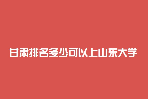 甘肃排名多少可以上山东大学？附甘肃最低录取分数线及位次