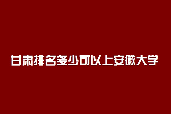 甘肃排名多少可以上安徽大学？附甘肃最低录取分数线及位次