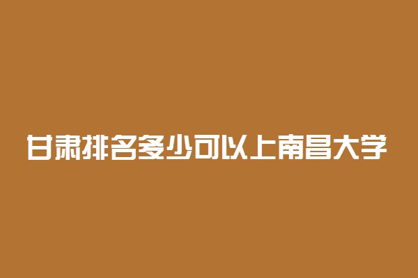 甘肃排名多少可以上南昌大学？附甘肃最低录取分数线及位次