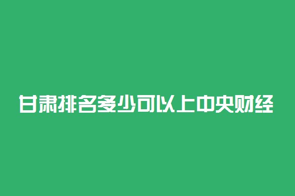 甘肃排名多少可以上中央财经大学？附甘肃最低录取分数线及位次