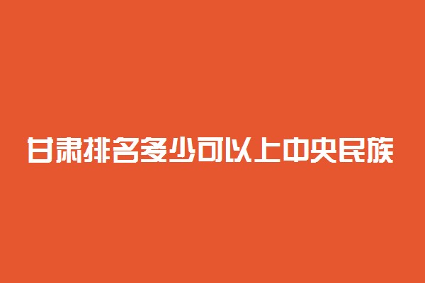 甘肃排名多少可以上中央民族大学？附甘肃最低录取分数线及位次