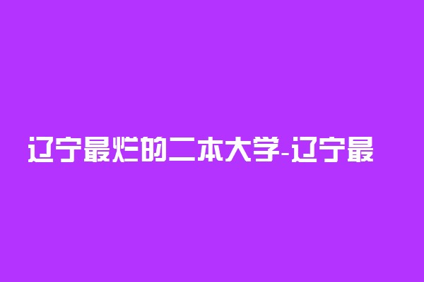 辽宁最烂的二本大学-辽宁最差最烂的二本大学有哪些