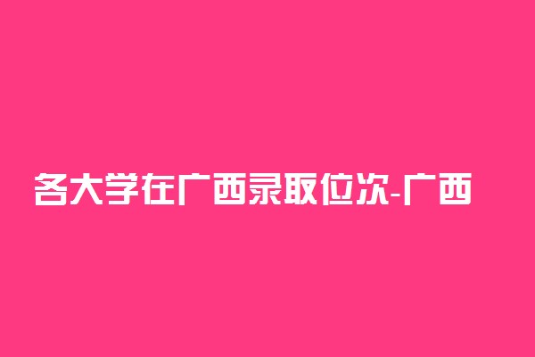 各大学在广西录取位次-广西2021年高考位次排名（2022年参考）