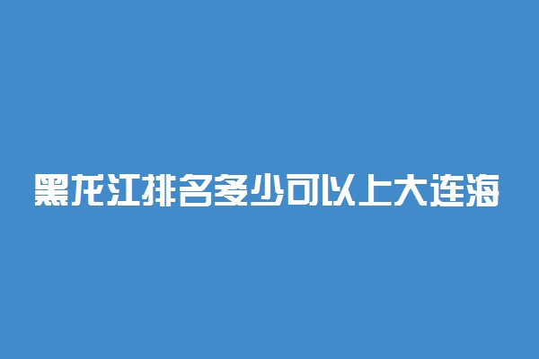 黑龙江排名多少可以上大连海事大学？附黑龙江最低录取分数线及位次