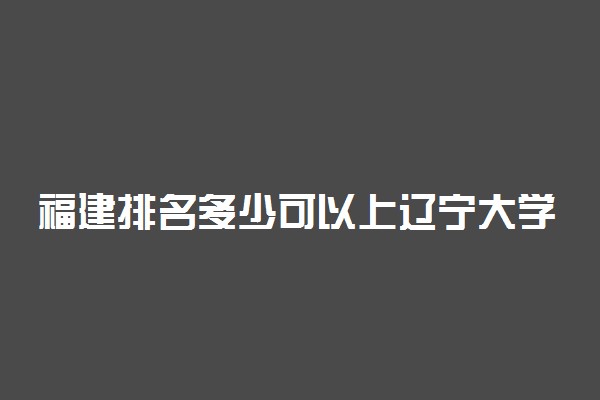 福建排名多少可以上辽宁大学？附福建最低录取分数线及位次