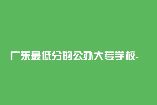 广东最低分的公办大专学校-广东省十大低分公办大专（2022参考）