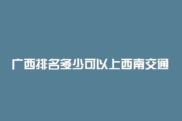 广西排名多少可以上西南交通大学？附广西最低录取分数线及位次