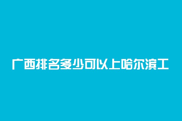 广西排名多少可以上哈尔滨工业大学？附广西最低录取分数线及位次