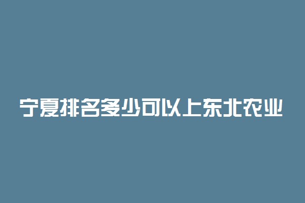 宁夏排名多少可以上东北农业大学？附宁夏最低录取分数线及位次