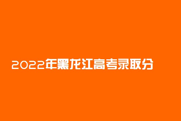2022年黑龙江高考录取分数线一览表-黑龙江高考本专科分数线