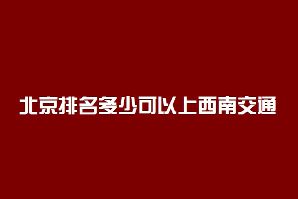 北京排名多少可以上西南交通大学？附北京最低录取分数线及位次