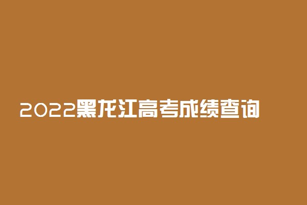 2022黑龙江高考成绩查询系统入口-黑龙江高考分数查询时间最新