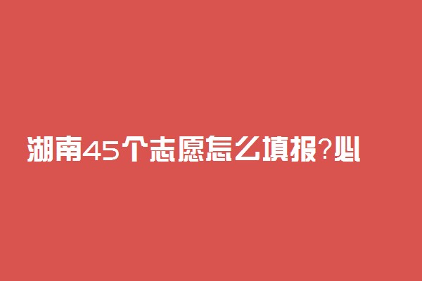 湖南45个志愿怎么填报？必须填满吗？湖南45个志愿会退档吗？(2022参考）