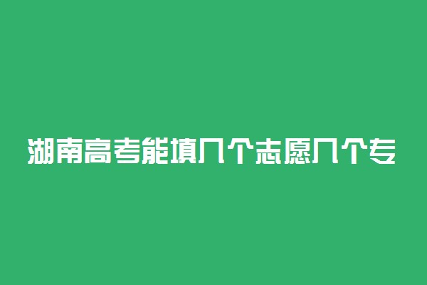 湖南高考能填几个志愿几个专业？可以报多少个大学2022湖南？