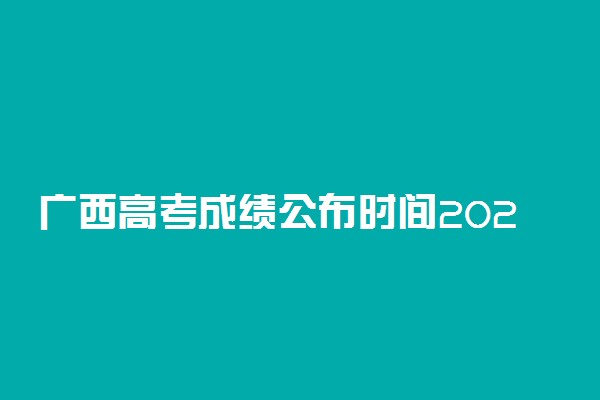 广西高考成绩公布时间2022！广西高考成绩查询具体时间2022