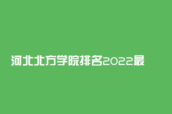 河北北方学院排名2022最新排名表：全国排多少？第几位？