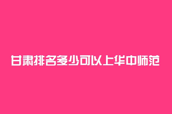 甘肃排名多少可以上华中师范大学？附甘肃最低录取分数线及位次