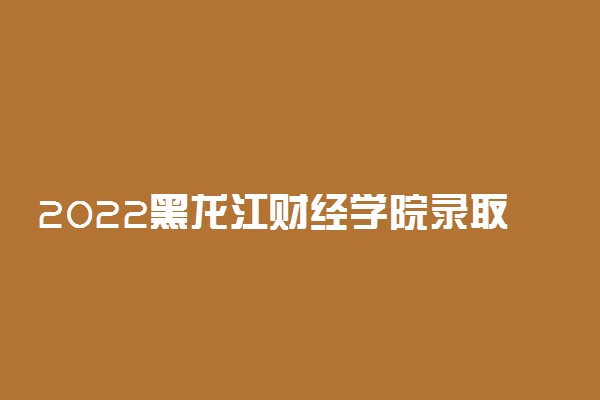 2022黑龙江财经学院录取时间及查询入口 什么时候能查录取