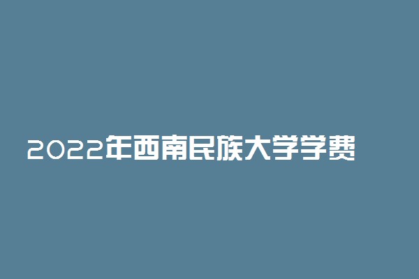 2022年西南民族大学学费多少钱 一年各专业收费标准