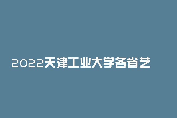2022天津工业大学各省艺术类专业文化录取分数线是多少