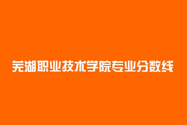 芜湖职业技术学院专业分数线2022-芜湖职业技术学院分数线