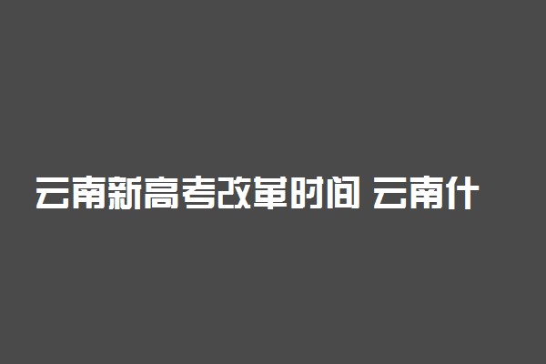 云南新高考改革时间 云南什么时候启动新高考