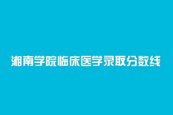 湘南学院临床医学录取分数线2022年：含五年制最低位次