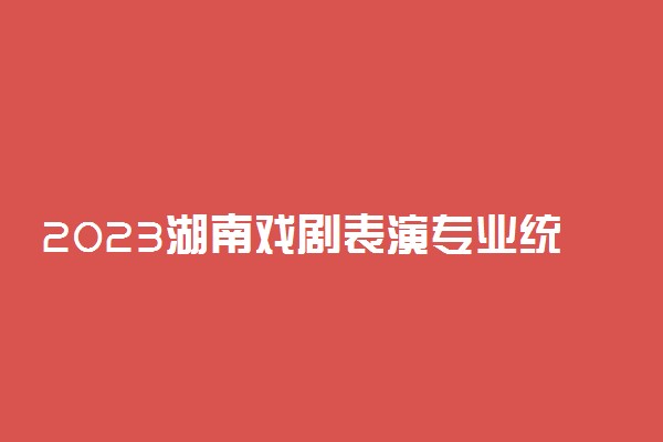 2023湖南戏剧表演专业统考内容要求 考试科目及范围