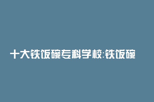 十大铁饭碗专科学校：铁饭碗的大专院校有哪些？