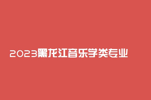 2023黑龙江音乐学类专业统考内容范围 考试科目及分值