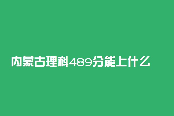 内蒙古理科489分能上什么大学2023年？附高考四百八十九分可以报考的学校