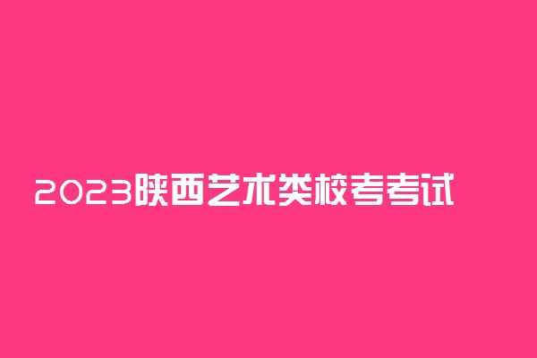 2023陕西艺术类校考考试时间安排及相关规定