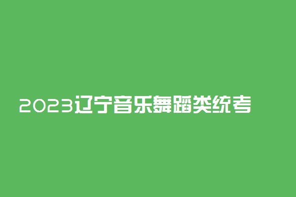2023辽宁音乐舞蹈类统考专业名单及考试时间安排