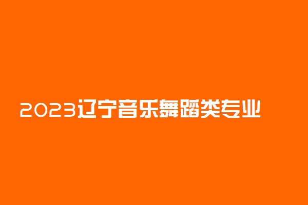 2023辽宁音乐舞蹈类专业统考信息查询网址及考试时间